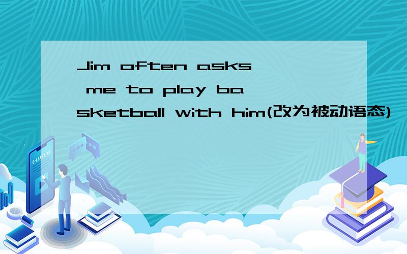 Jim often asks me to play basketball with him(改为被动语态)