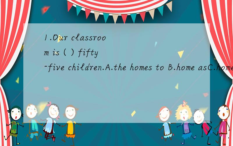 1.Our classroom is ( ) fifty-five children.A.the homes to B.home asC.home to D.the home to2.-Where did you go after we left the library yesterday.-I went downtown and ( ) my aunt's on my way home.A.played with B.called atC.waited for D.looked after