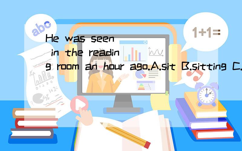 He was seen () in the reading room an hour ago.A.sit B.sitting C.sat D.to sit我们老师说选D.可为什么不是B