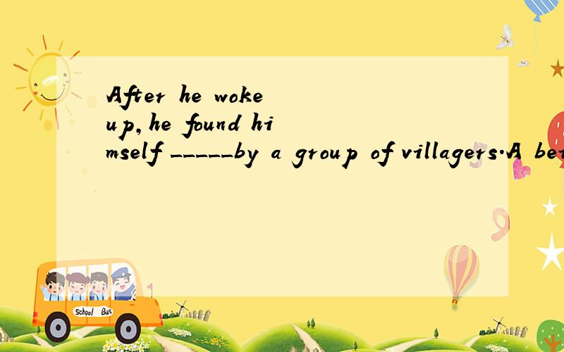 After he woke up,he found himself _____by a group of villagers.A being surrounding Bsurrounding Csurrounded Dbeing surrounded为什么不能选D?不是find sb do/doing吗?怎么是find sb done