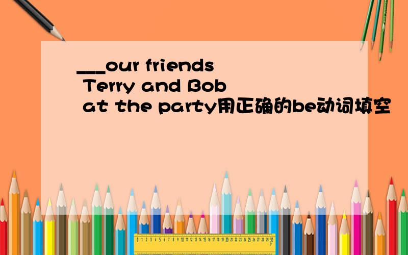 ___our friends Terry and Bob at the party用正确的be动词填空