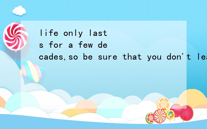 life only lasts for a few decades,so be sure that you don't leave any regrets.