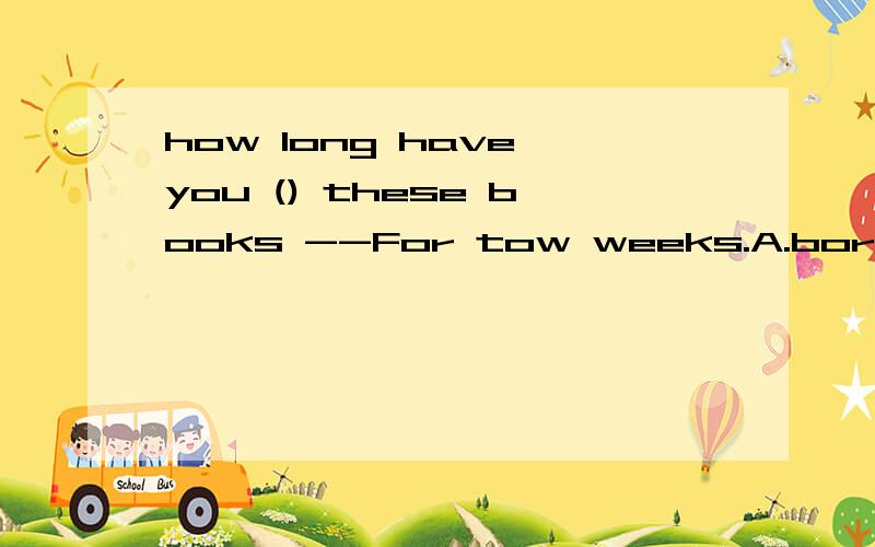 how long have you () these books --For tow weeks.A.borrowed b.lent c.kept d.bought .
