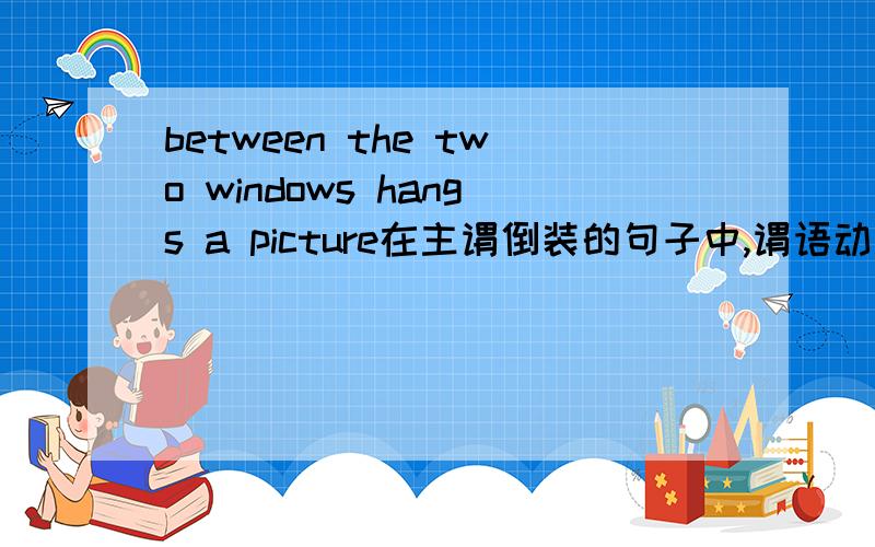between the two windows hangs a picture在主谓倒装的句子中,谓语动词的数应与其后的主语一致.如：Between the two windows hangs a picture.如果不倒装一个什么句子?看不大懂
