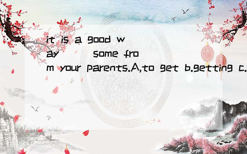 it is a good way ( )some from your parents.A,to get b.getting c.got拜托了说明理由哦