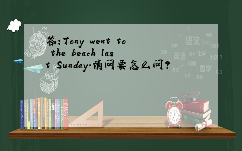 答：Tony went to the beach last Sunday.请问要怎么问?