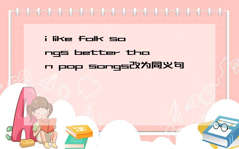 i like folk songs better than pop songs改为同义句