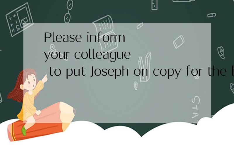Please inform your colleague to put Joseph on copy for the business emails sent to me.请帮忙翻译下