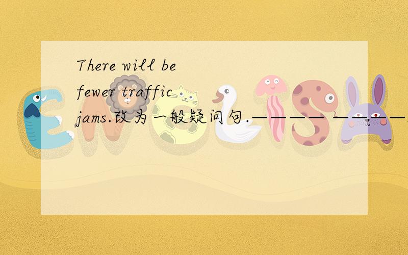 There will be fewer traffic jams.改为一般疑问句.———— ————be fewer traffic jams?