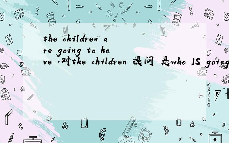 the children are going to have .对the children 提问 是who IS going...