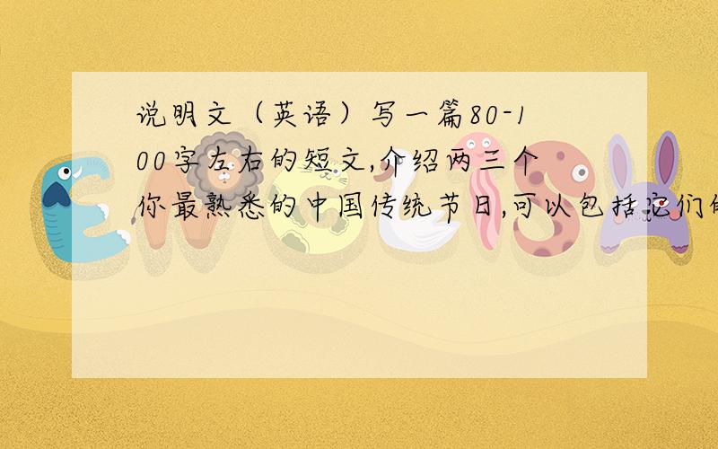 说明文（英语）写一篇80-100字左右的短文,介绍两三个你最熟悉的中国传统节日,可以包括它们的时间,它们的由来,人们是怎么庆祝这些节日的,你最喜欢的节日是哪个以及你喜欢它的理由