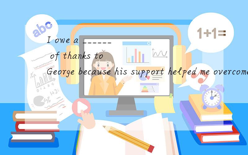 I owe a ______ of thanks to George because his support helped me overcome that difficulty.A. respect    b, responsibility      c, duty              d, debt答案是D, 重点是为什么?  a debt of 是什么意思?