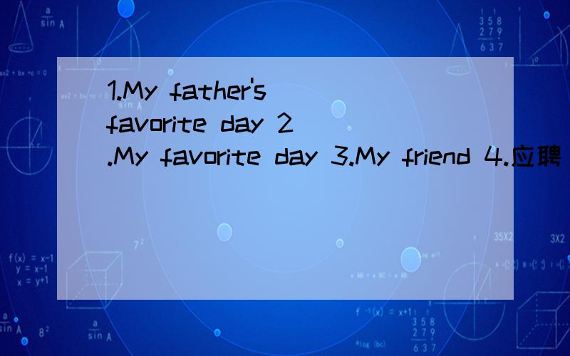 1.My father's favorite day 2.My favorite day 3.My friend 4.应聘（用I can ) 5.看电影写影评英语,50词就行要快!今天就要!