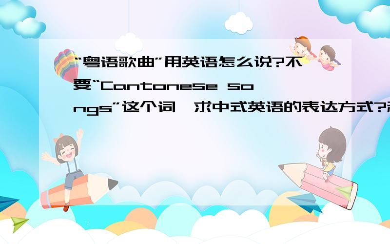 “粤语歌曲”用英语怎么说?不要“Cantonese songs”这个词,求中式英语的表达方式?利用：song,Hongkong这两个词