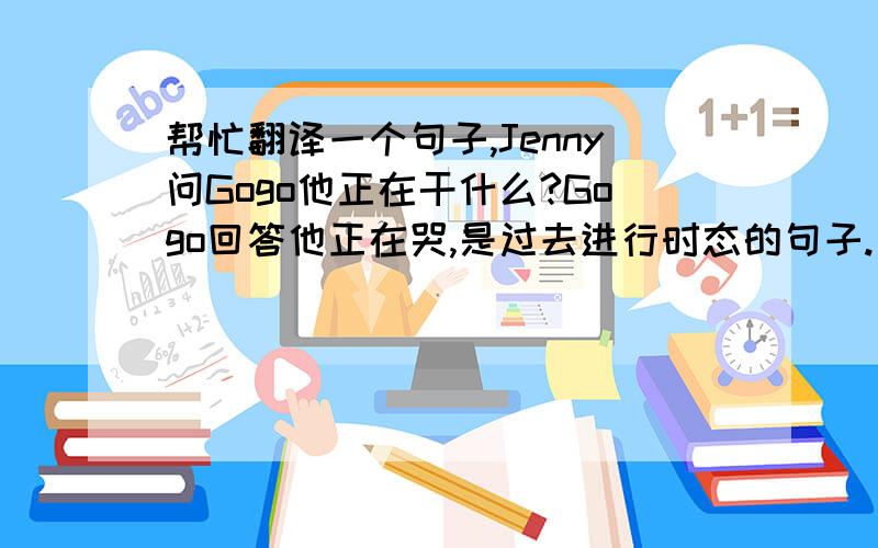帮忙翻译一个句子,Jenny问Gogo他正在干什么?Gogo回答他正在哭,是过去进行时态的句子.