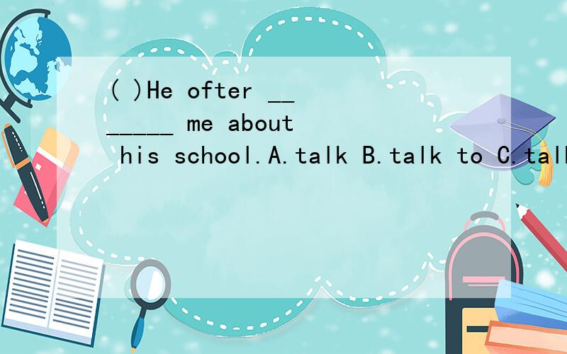 ( )He ofter _______ me about his school.A.talk B.talk to C.talks to D.talk 写出正确答案为什么对不正确的答案为什么不对