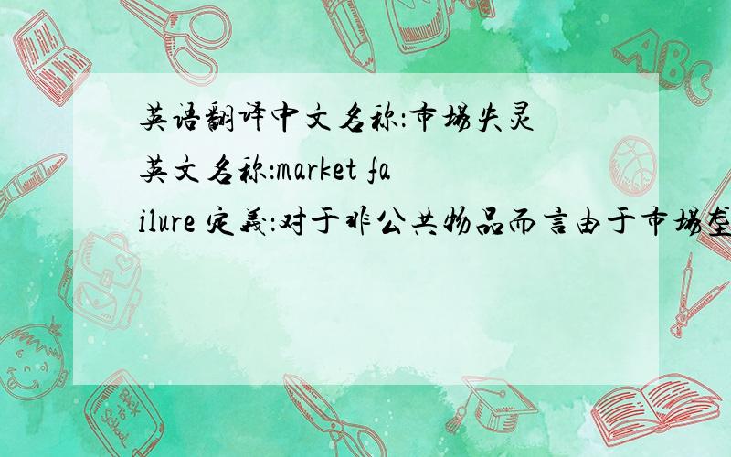 英语翻译中文名称：市场失灵 英文名称：market failure 定义：对于非公共物品而言由于市场垄断和价格扭曲,或对于公共物品而言由于信息不对称和外部性等原因,导致资源配置无效或低效,从而
