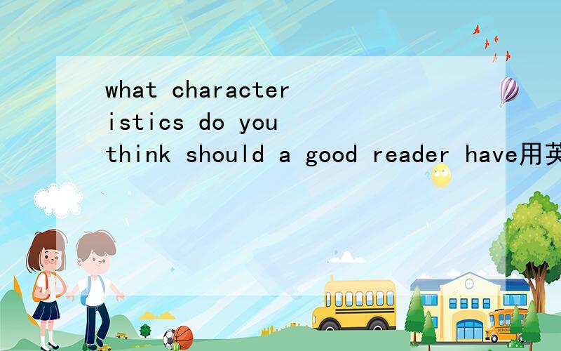 what characteristics do you think should a good reader have用英文回答,请大家帮个忙