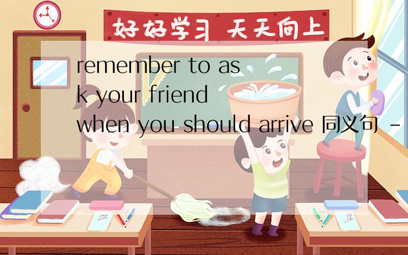 remember to ask your friend when you should arrive 同义句 -- -- to ask your friend when -- arrive