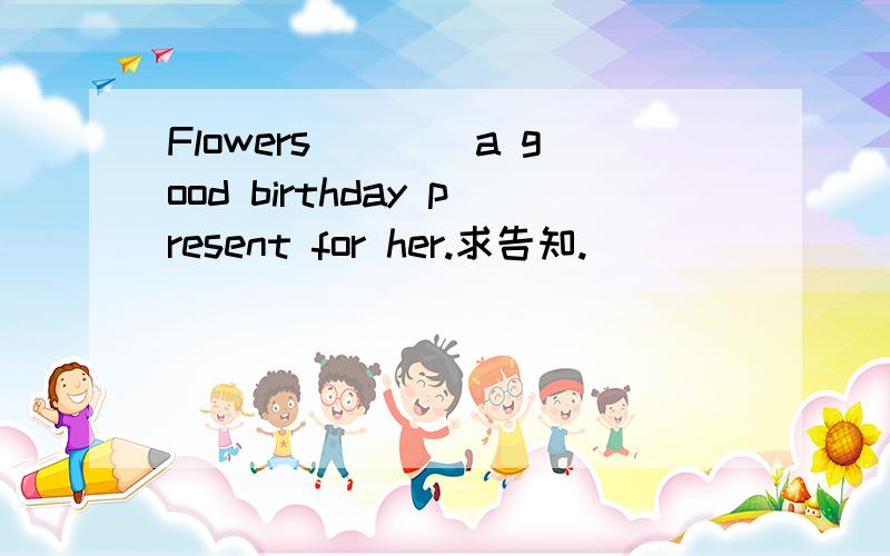 Flowers____a good birthday present for her.求告知.