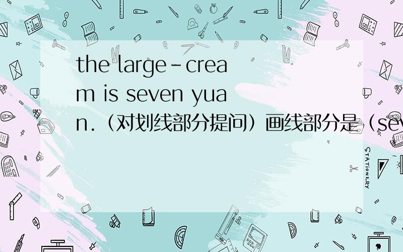 the large-cream is seven yuan.（对划线部分提问）画线部分是（seven yuan）
