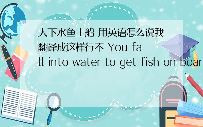 人下水鱼上船 用英语怎么说我翻译成这样行不 You fall into water to get fish on board.