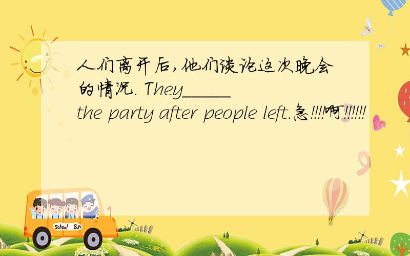 人们离开后,他们谈论这次晚会的情况. They_____the party after people left.急！！！！啊！！！！！！