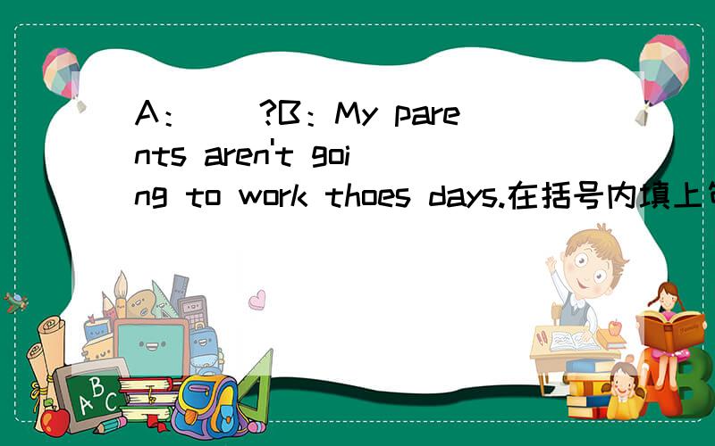 A：（）?B：My parents aren't going to work thoes days.在括号内填上句子!补全对话