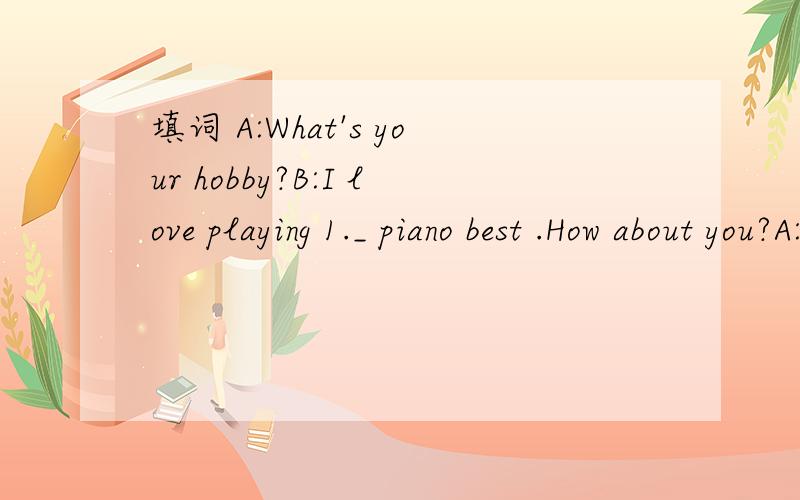 填词 A:What's your hobby?B:I love playing 1._ piano best .How about you?A:But I 2._ like that.I like swimming.B:3._ you good at it?A:Yes.I do well 4._ it.B:Really?A:5._ course.1._ 2._ 3._ 4._ 5._