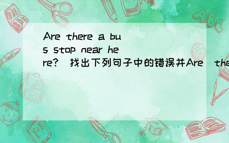 Are there a bus stop near here?(找出下列句子中的错误并Are  there  a  bus  stop  near  here?(找出下列句子中的错误并改正)