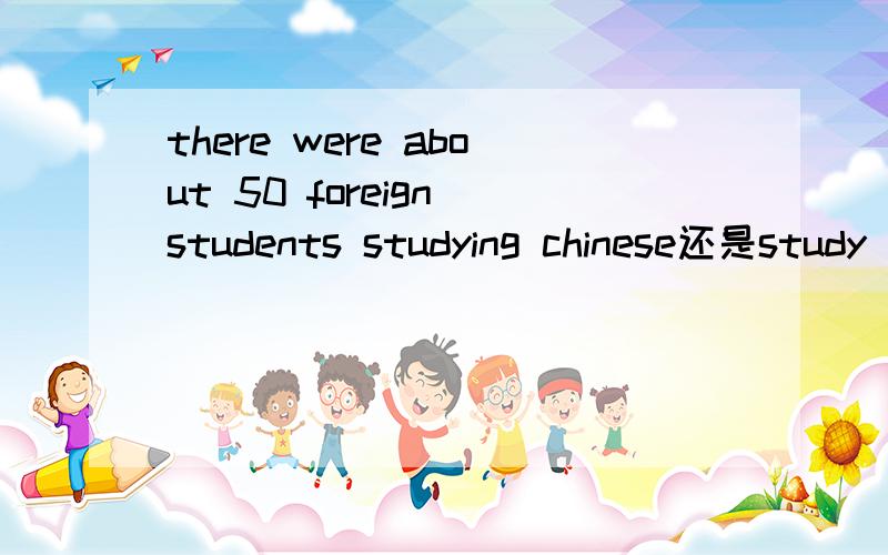 there were about 50 foreign students studying chinese还是study 为什么?