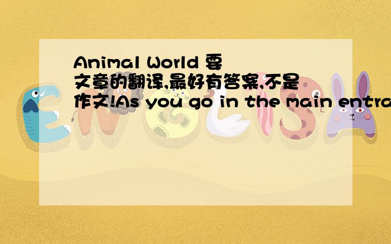 Animal World 要文章的翻译,最好有答案,不是作文!As you go in the main entrance the information desk is on your right.The parrot house is the next building on the right just after the information desk.If you need a drink or something to e