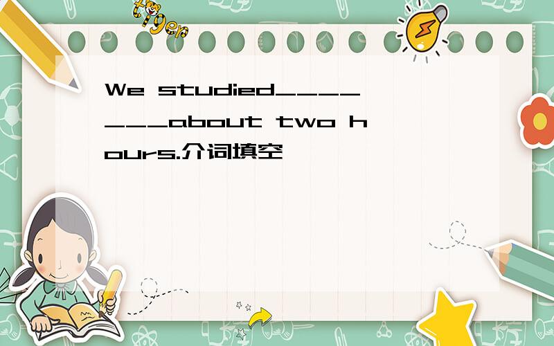 We studied_______about two hours.介词填空