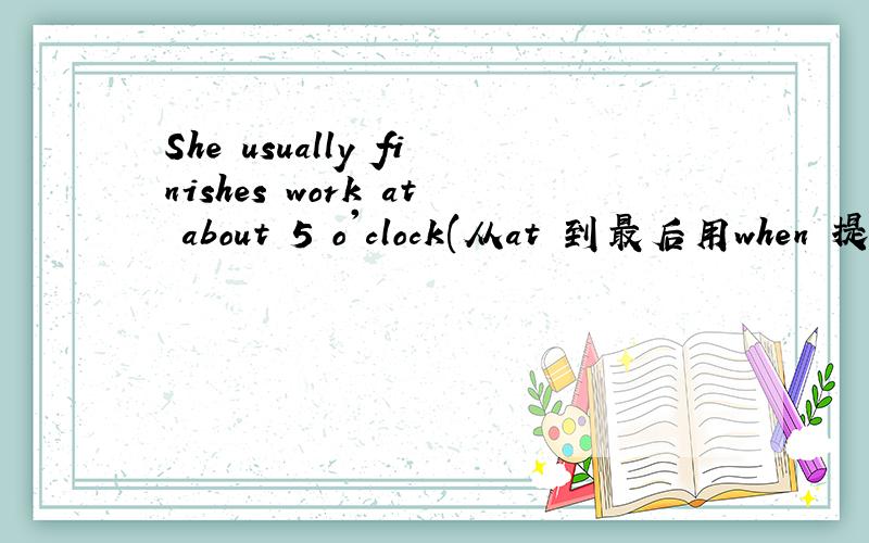 She usually finishes work at about 5 o'clock(从at 到最后用when 提问