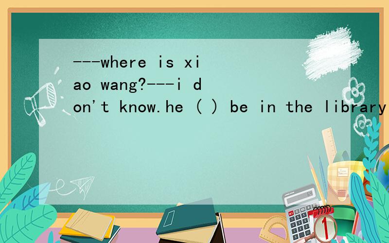 ---where is xiao wang?---i don't know.he ( ) be in the library a can b must c might d may