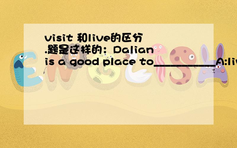 visit 和live的区分.题是这样的：Dalian is a good place to___________A:live B:visit
