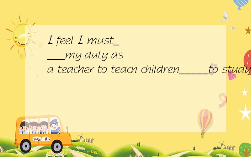 I feel I must____my duty as a teacher to teach children_____to study.A.do,how B.have,what C.be on ,what请说明原因.