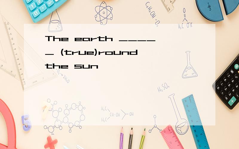 The earth _____ (true)round the sun