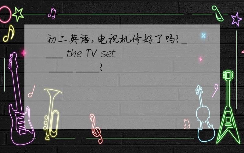 初二英语,电视机修好了吗?____ the TV set ____ ____?