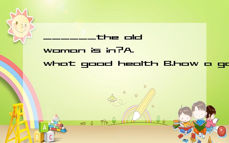 ______the old woman is in?A.what good health B.how a good health C.what a good health D. how good  health 请问选什么?什么理由?