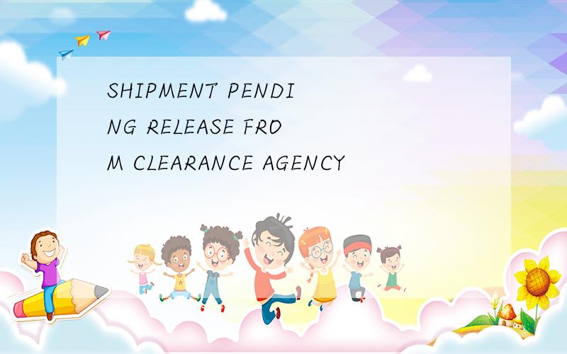 SHIPMENT PENDING RELEASE FROM CLEARANCE AGENCY