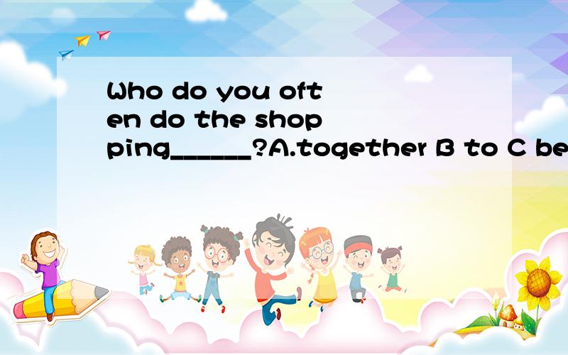 Who do you often do the shopping______?A.together B to C be D has 说下原因.