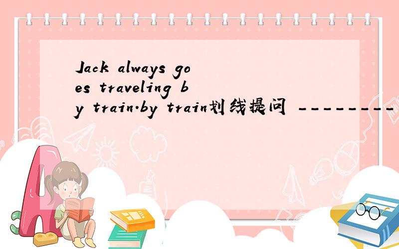 Jack always goes traveling by train.by train划线提问 -------- --------Jake always--------traveling
