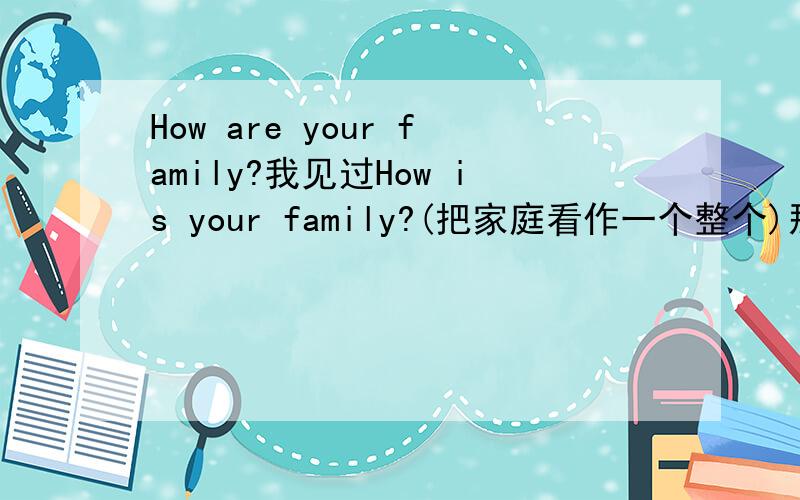 How are your family?我见过How is your family?(把家庭看作一个整个)那可以说How are your family吗?(强调家庭成员)