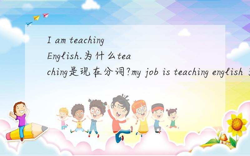 I am teaching English.为什么teaching是现在分词?my job is teaching english 为什么teaching是动名词?