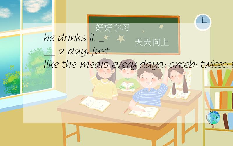he drinks it ___ a day,just like the meals every daya:onceb:twicec:three timesd:four times