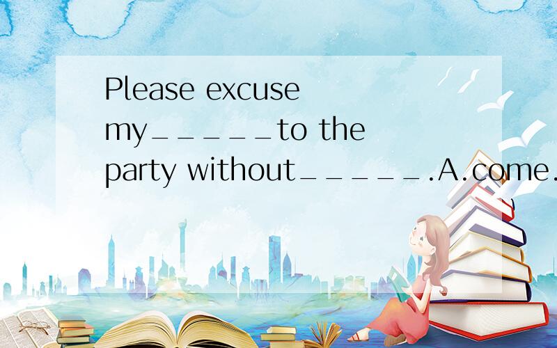 Please excuse my_____to the party without_____.A.come.asking B.coming.askingC.to come.bring asked D.coming.being asked答案应该选D,为什么不能选B?请说明原因谢谢~
