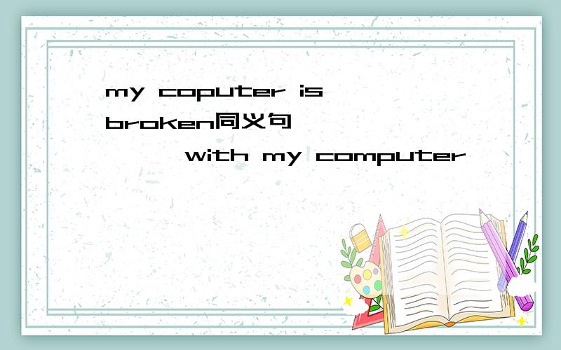 my coputer is broken同义句—— —— —— with my computer