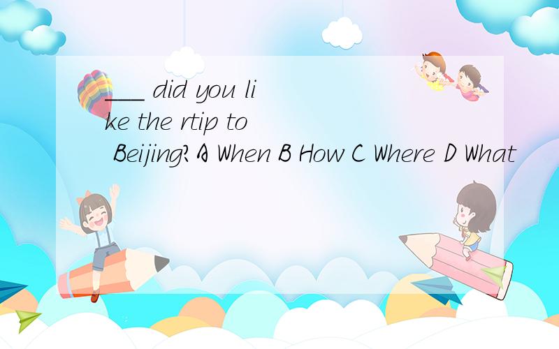 ___ did you like the rtip to Beijing?A When B How C Where D What