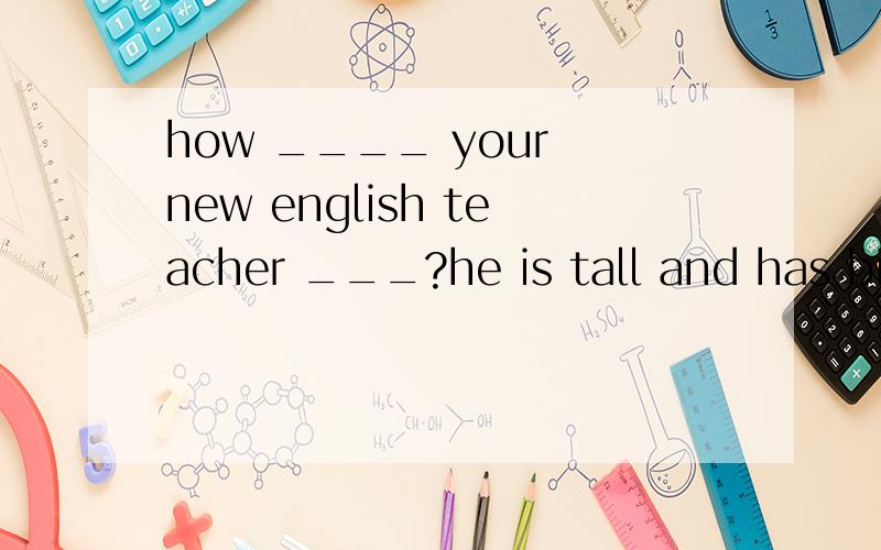 how ____ your new english teacher ___?he is tall and has big eyes